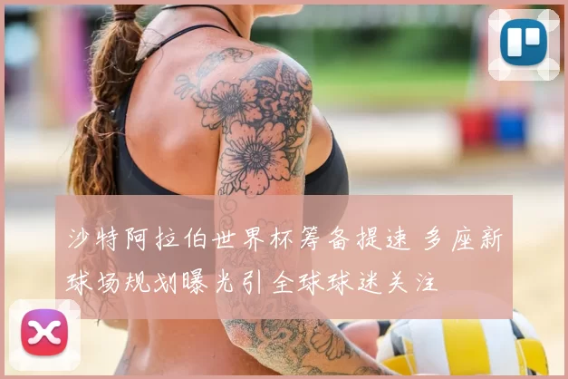 沙特阿拉伯世界杯筹备提速 多座新球场规划曝光引全球球迷关注