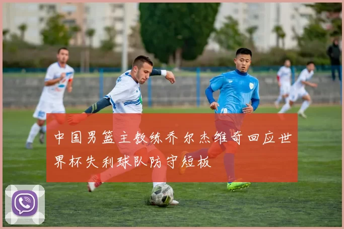 中国男篮主教练乔尔杰维奇回应世界杯失利球队防守短板