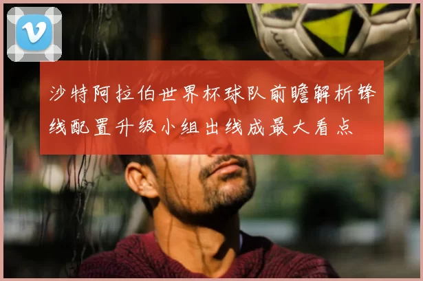 沙特阿拉伯世界杯球队前瞻解析锋线配置升级小组出线成最大看点