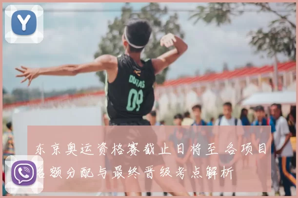 东京奥运资格赛截止日将至 各项目名额分配与最终晋级考点解析