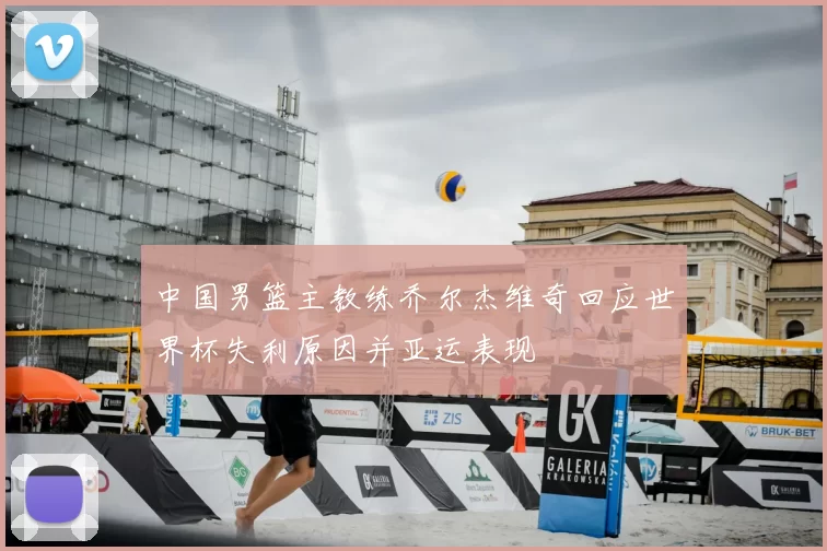 中国男篮主教练乔尔杰维奇回应世界杯失利原因并亚运表现