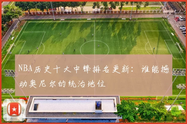 NBA历史十大中锋排名更新：谁能撼动奥尼尔的统治地位