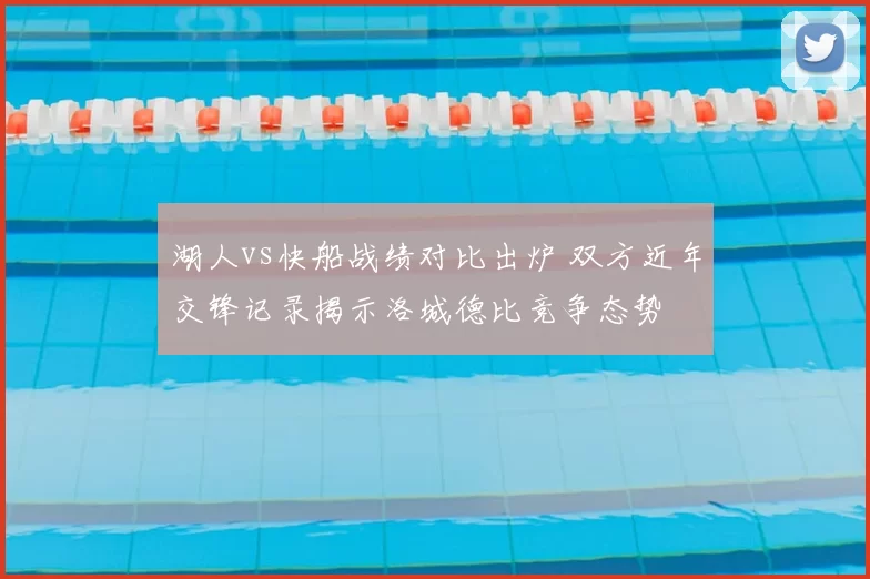 湖人vs快船战绩对比出炉 双方近年交锋记录揭示洛城德比竞争态势