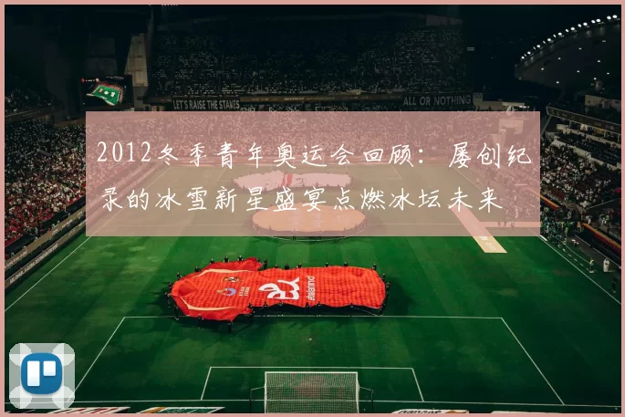 2012冬季青年奥运会回顾:屡创纪录的冰雪新星盛宴点燃冰坛未来
