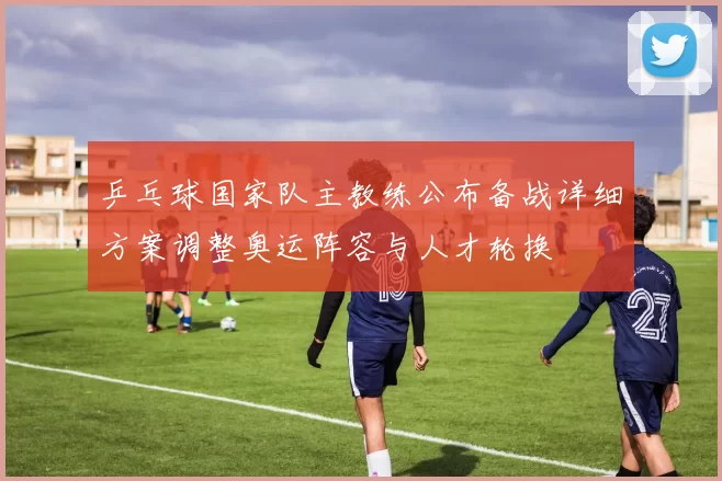 乒乓球国家队主教练公布备战详细方案调整奥运阵容与人才轮换