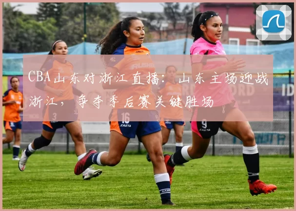 CBA山东对浙江直播:山东主场迎战浙江,争夺季后赛关键胜场