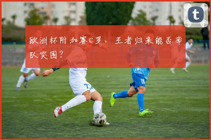 欧洲杯附加赛c罗，王者归来能否率队突围？