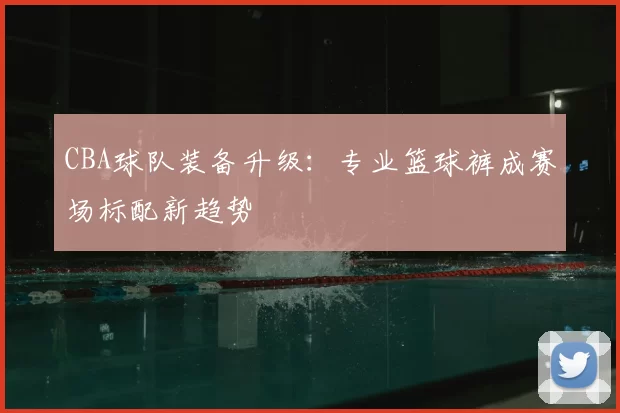 CBA球队装备升级：专业篮球裤成赛场标配新趋势