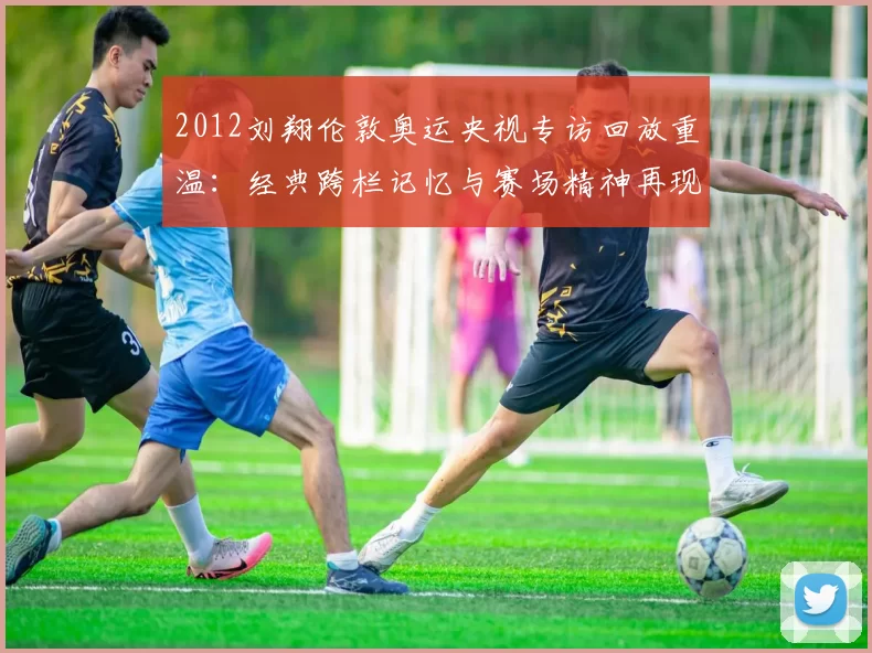 2012刘翔伦敦奥运央视专访回放重温：经典跨栏记忆与赛场精神再现