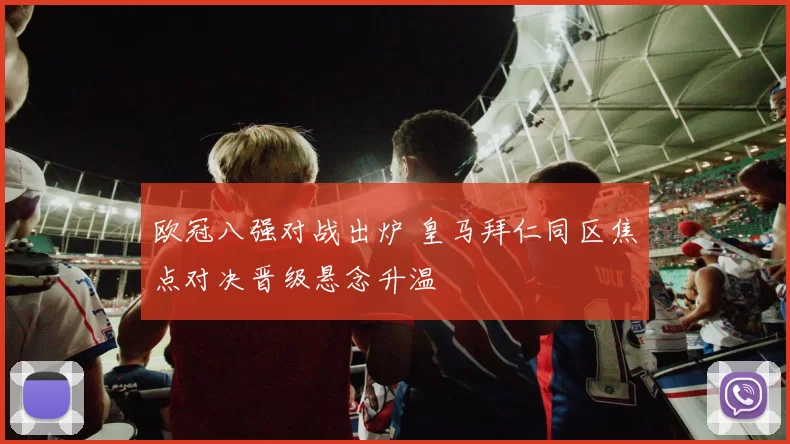 欧冠八强对战出炉 皇马拜仁同区焦点对决晋级悬念升温