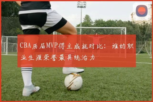 CBA历届MVP得主成就对比:谁的职业生涯荣誉最具统治力
