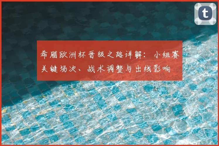 希腊欧洲杯晋级之路详解：小组赛关键场次、战术调整与出线影响