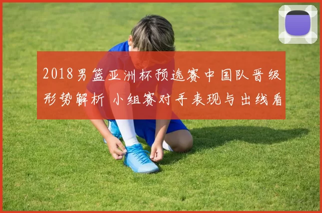 2018男篮亚洲杯预选赛中国队晋级形势解析 小组赛对手表现与出线看点