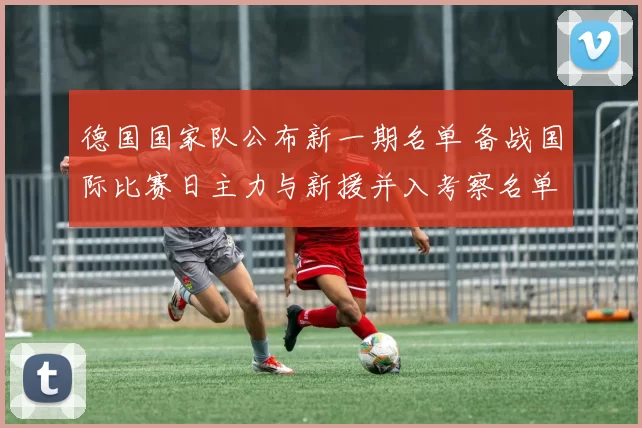 德国国家队公布新一期名单 备战国际比赛日主力与新援并入考察名单