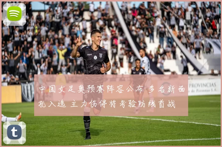 中国女足奥预赛阵容公布 多名新面孔入选 主力伤停将考验防线首战