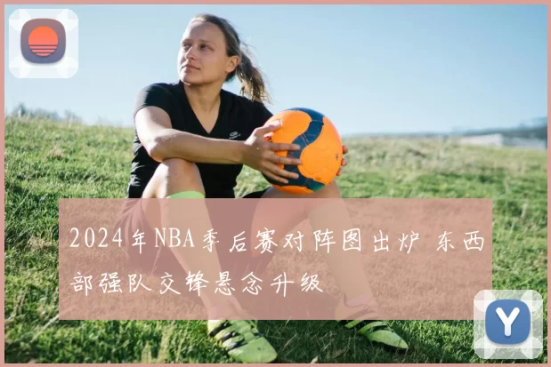 2024年NBA季后赛对阵图出炉 东西部强队交锋悬念升级