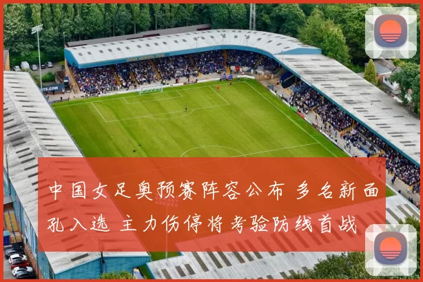中国女足奥预赛阵容公布 多名新面孔入选 主力伤停将考验防线首战