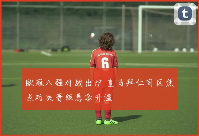 欧冠八强对战出炉 皇马拜仁同区焦点对决晋级悬念升温