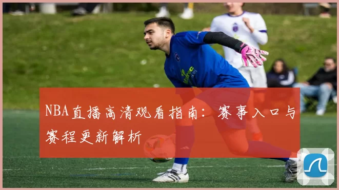 NBA直播高清观看指南：赛事入口与赛程更新解析
