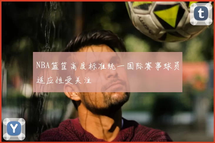 NBA篮筐高度标准统一国际赛事球员适应性受关注