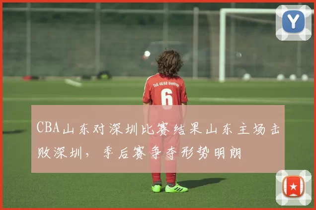 CBA山东对深圳比赛结果山东主场击败深圳,季后赛争夺形势明朗