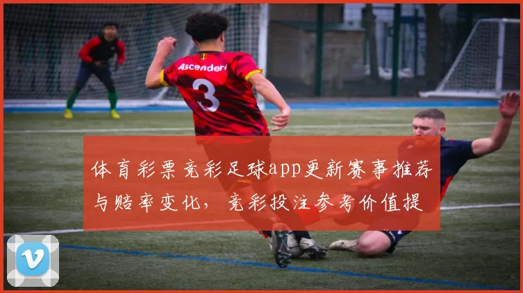体育彩票竞彩足球app更新赛事推荐与赔率变化,竞彩投注参考价值提升