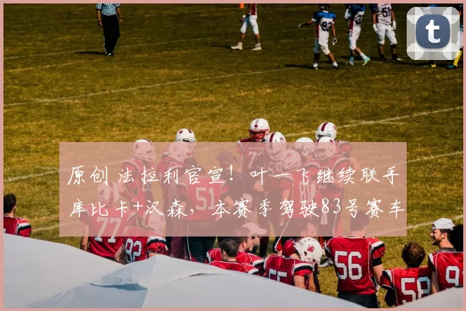 原创 法拉利官宣!叶一飞继续联手库比卡+汉森,本赛季驾驶83号赛车