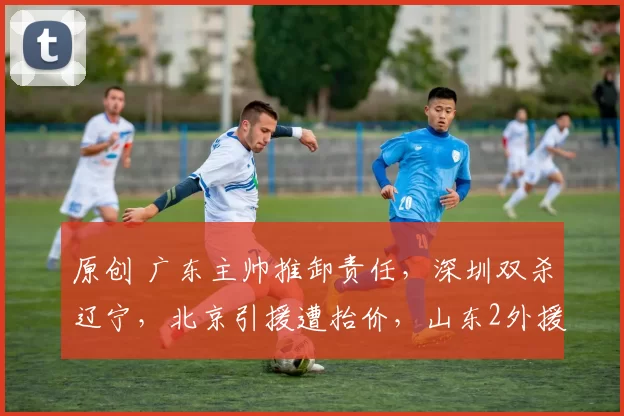 原创 广东主帅推卸责任，深圳双杀辽宁，北京引援遭抬价，山东2外援各罚款3万