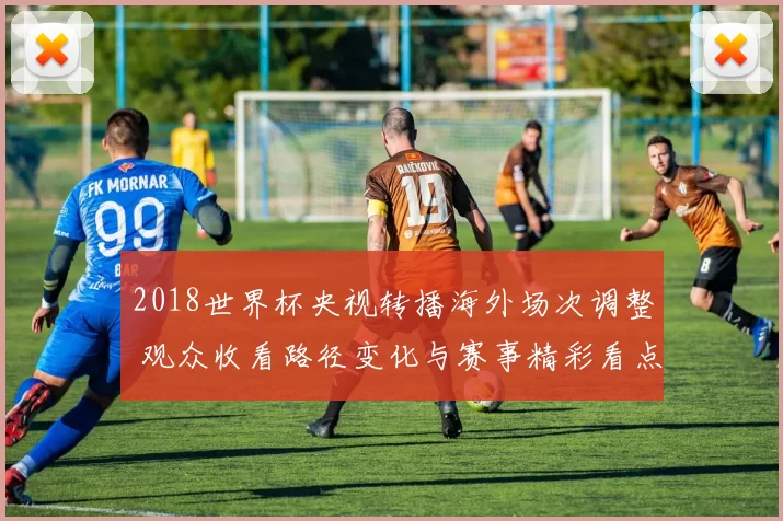 2018世界杯央视转播海外场次调整 观众收看路径变化与赛事精彩看点