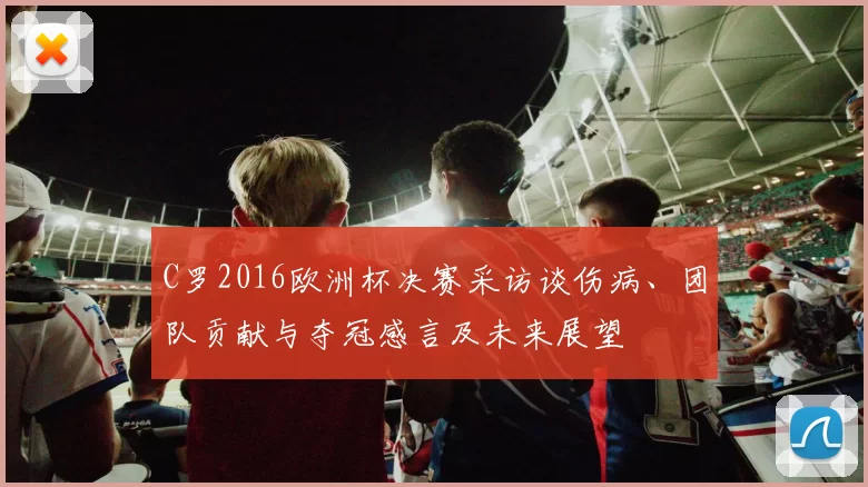 C罗2016欧洲杯决赛采访谈伤病、团队贡献与夺冠感言及未来展望