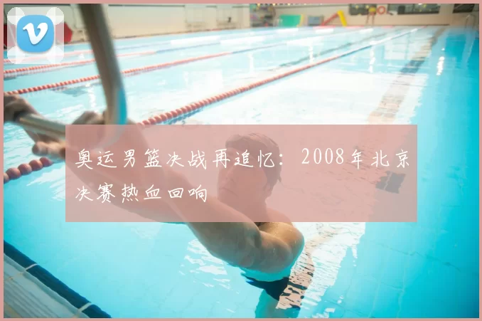 奥运男篮决战再追忆：2008年北京决赛热血回响