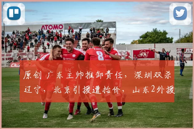 原创 广东主帅推卸责任,深圳双杀辽宁,北京引援遭抬价,山东2外援各罚款3万