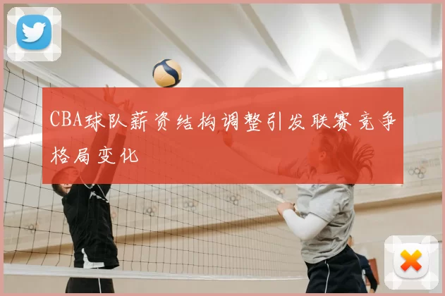 CBA球队薪资结构调整引发联赛竞争格局变化