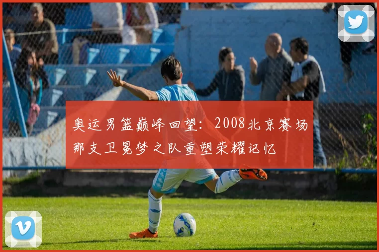 奥运男篮巅峰回望:2008北京赛场那支卫冕梦之队重塑荣耀记忆