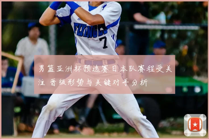 男篮亚洲杯预选赛日本队赛程受关注 晋级形势与关键对手分析