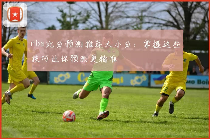 nba比分预测推荐大小分,掌握这些技巧让你预测更精准