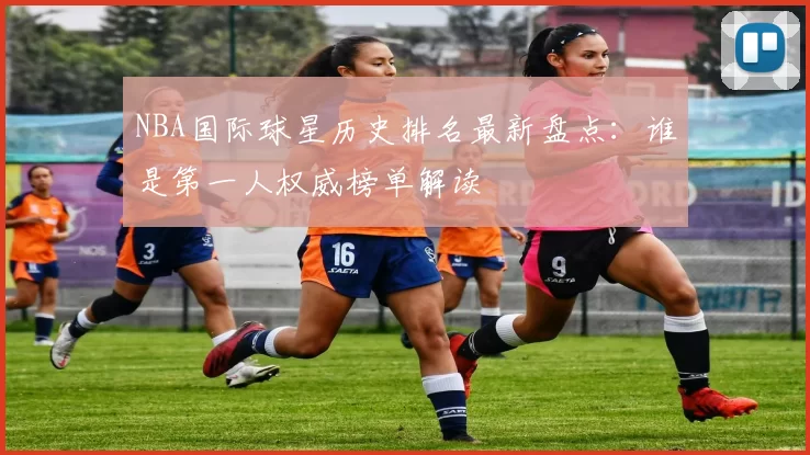 NBA国际球星历史排名最新盘点：谁是第一人权威榜单解读