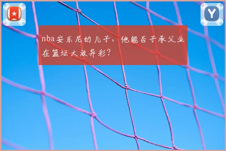 nba安东尼的儿子,他能否子承父业在篮坛大放异彩?