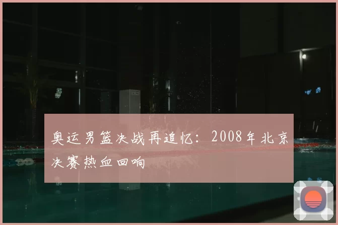 奥运男篮决战再追忆：2008年北京决赛热血回响