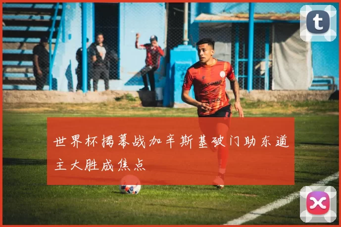 世界杯揭幕战加辛斯基破门助东道主大胜成焦点