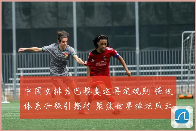 中国女排为巴黎奥运再定规则 强攻体系升级引期待 聚焦世界排坛风云