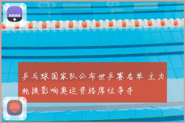 乒乓球国家队公布世乒赛名单 主力轮换影响奥运资格席位争夺