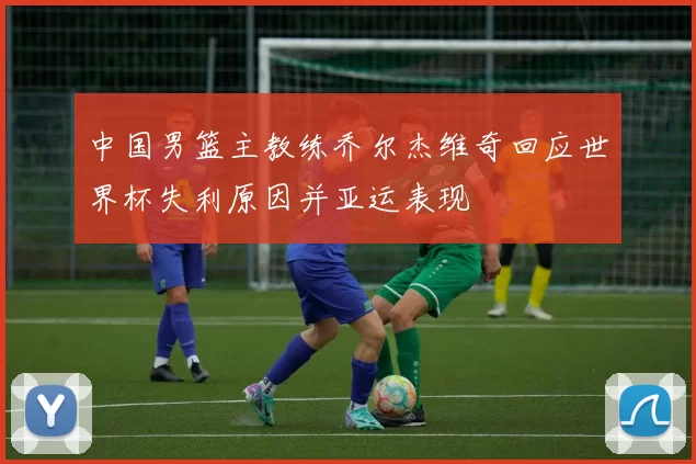 中国男篮主教练乔尔杰维奇回应世界杯失利原因并亚运表现