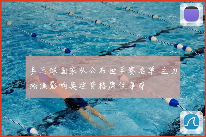 乒乓球国家队公布世乒赛名单 主力轮换影响奥运资格席位争夺