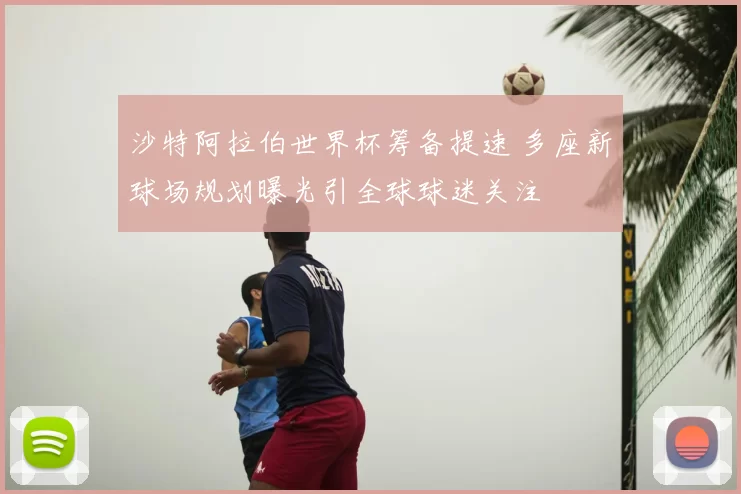 沙特阿拉伯世界杯筹备提速 多座新球场规划曝光引全球球迷关注