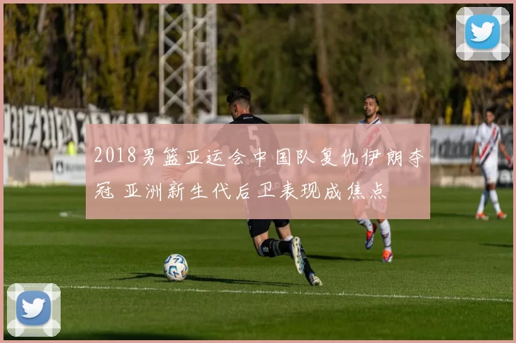 2018男篮亚运会中国队复仇伊朗夺冠 亚洲新生代后卫表现成焦点