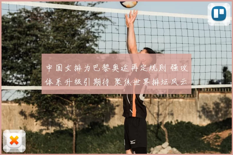 中国女排为巴黎奥运再定规则 强攻体系升级引期待 聚焦世界排坛风云