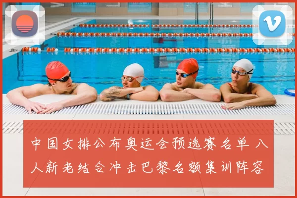 中国女排公布奥运会预选赛名单 八人新老结合冲击巴黎名额集训阵容志巴黎