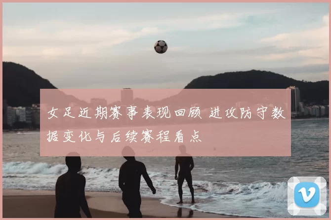 女足近期赛事表现回顾 进攻防守数据变化与后续赛程看点