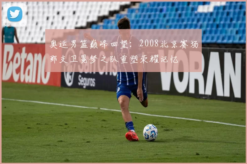 奥运男篮巅峰回望：2008北京赛场那支卫冕梦之队重塑荣耀记忆